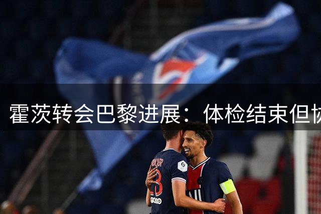 霍茨转会巴黎进展：体检结束但协议待最终敲定
